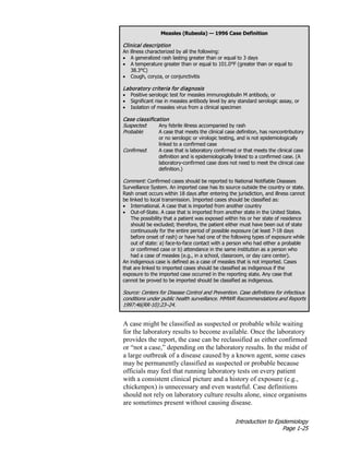 Introduction to Epidemiology
Page 1-25
A case might be classified as suspected or probable while waiting
for the laboratory results to become available. Once the laboratory
provides the report, the case can be reclassified as either confirmed
or “not a case,” depending on the laboratory results. In the midst of
a large outbreak of a disease caused by a known agent, some cases
may be permanently classified as suspected or probable because
officials may feel that running laboratory tests on every patient
with a consistent clinical picture and a history of exposure (e.g.,
chickenpox) is unnecessary and even wasteful. Case definitions
should not rely on laboratory culture results alone, since organisms
are sometimes present without causing disease.
Measles (Rubeola) — 1996 Case Definition
Clinical description
An illness characterized by all the following:
• A generalized rash lasting greater than or equal to 3 days
• A temperature greater than or equal to 101.0°F (greater than or equal to
38.3°C)
• Cough, coryza, or conjunctivitis
Laboratory criteria for diagnosis
• Positive serologic test for measles immunoglobulin M antibody, or
• Significant rise in measles antibody level by any standard serologic assay, or
• Isolation of measles virus from a clinical specimen
Case classification
Suspected: Any febrile illness accompanied by rash
Probable: A case that meets the clinical case definition, has noncontributory
or no serologic or virologic testing, and is not epidemiologically
linked to a confirmed case
Confirmed: A case that is laboratory confirmed or that meets the clinical case
definition and is epidemiologically linked to a confirmed case. (A
laboratory-confirmed case does not need to meet the clinical case
definition.)
Comment: Confirmed cases should be reported to National Notifiable Diseases
Surveillance System. An imported case has its source outside the country or state.
Rash onset occurs within 18 days after entering the jurisdiction, and illness cannot
be linked to local transmission. Imported cases should be classified as:
• International. A case that is imported from another country
• Out-of-State. A case that is imported from another state in the United States.
The possibility that a patient was exposed within his or her state of residence
should be excluded; therefore, the patient either must have been out of state
continuously for the entire period of possible exposure (at least 7-18 days
before onset of rash) or have had one of the following types of exposure while
out of state: a) face-to-face contact with a person who had either a probable
or confirmed case or b) attendance in the same institution as a person who
had a case of measles (e.g., in a school, classroom, or day care center).
An indigenous case is defined as a case of measles that is not imported. Cases
that are linked to imported cases should be classified as indigenous if the
exposure to the imported case occurred in the reporting state. Any case that
cannot be proved to be imported should be classified as indigenous.
Source: Centers for Disease Control and Prevention. Case definitions for infectious
conditions under public health surveillance. MMWR Recommendations and Reports
1997:46(RR-10):23–24.
 