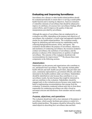 Public Health Surveillance
Page 5-38
Evaluating and Improving Surveillance
Surveillance for a disease or other health-related problem should
be evaluated periodically to ensure that it is serving a useful public
health function and is meeting its objectives. Such an evaluation:
(1) identifies elements of surveillance that should be enhanced to
improve its attributes, (2) assesses how surveillance findings affect
control efforts, and (3) improves the quality of data and
interpretations provided by surveillance.
Although the aspects of surveillance that are emphasized in an
evaluation can differ, depending on the purpose and objectives of
surveillance, the evaluation’s overall scope and approach should be
similar for any health-related problem. The evaluation usually
begins by identifying and interviewing key stakeholders and by
collecting background documents, forms, and reports. The
evaluation should address the purpose of surveillance, objectives,
and mechanics of conducting surveillance; the resources needed to
conduct surveillance; the usefulness of surveillance; and the
presence or absence of the characteristics or qualities of optimal
surveillance. The outcome of the evaluation should provide
recommendations for improvement.9,27,28
We discuss these main
components in the following sections.
Stakeholders
Stakeholders are the persons and organizations who contribute to,
use, and benefit from surveillance. They typically include public
health officials and staff, health-care providers, data providers and
users, community representatives, government officials, and others
interested in the health condition under surveillance. Stakeholders
should be identified not only because they contribute to or use
surveillance results, but also because they might be interested in,
and can contribute to the evaluation. Stakeholders should be
engaged early in the evaluation process because some might have a
hand in implementing recommendations that emerge from the
evaluation. Evaluations conducted without early buy-in from those
responsible for conducting surveillance are often viewed as
unwanted criticism and interference from outsiders and are usually
ignored.
Purpose, objectives, and operations
The evaluation should start with a clear statement of the purpose of
surveillance, which usually facilitates prevention or control of a
health-related problem. The purpose should be followed by clearly
stated objectives describing how surveillance data and their
 