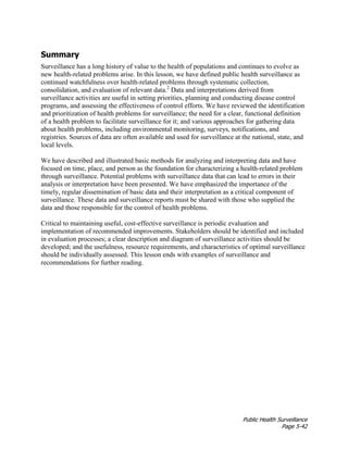 Public Health Surveillance
Page 5-42
Summary
Surveillance has a long history of value to the health of populations and continues to evolve as
new health-related problems arise. In this lesson, we have defined public health surveillance as
continued watchfulness over health-related problems through systematic collection,
consolidation, and evaluation of relevant data.2
Data and interpretations derived from
surveillance activities are useful in setting priorities, planning and conducting disease control
programs, and assessing the effectiveness of control efforts. We have reviewed the identification
and prioritization of health problems for surveillance; the need for a clear, functional definition
of a health problem to facilitate surveillance for it; and various approaches for gathering data
about health problems, including environmental monitoring, surveys, notifications, and
registries. Sources of data are often available and used for surveillance at the national, state, and
local levels.
We have described and illustrated basic methods for analyzing and interpreting data and have
focused on time, place, and person as the foundation for characterizing a health-related problem
through surveillance. Potential problems with surveillance data that can lead to errors in their
analysis or interpretation have been presented. We have emphasized the importance of the
timely, regular dissemination of basic data and their interpretation as a critical component of
surveillance. These data and surveillance reports must be shared with those who supplied the
data and those responsible for the control of health problems.
Critical to maintaining useful, cost-effective surveillance is periodic evaluation and
implementation of recommended improvements. Stakeholders should be identified and included
in evaluation processes; a clear description and diagram of surveillance activities should be
developed; and the usefulness, resource requirements, and characteristics of optimal surveillance
should be individually assessed. This lesson ends with examples of surveillance and
recommendations for further reading.
 