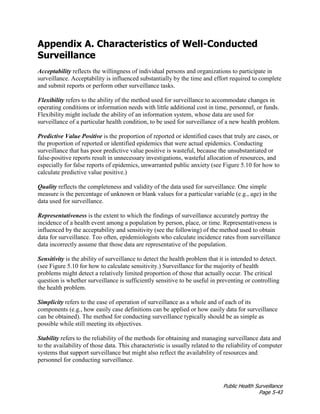 Public Health Surveillance
Page 5-43
Appendix A. Characteristics of Well-Conducted
Surveillance
Acceptability reflects the willingness of individual persons and organizations to participate in
surveillance. Acceptability is influenced substantially by the time and effort required to complete
and submit reports or perform other surveillance tasks.
Flexibility refers to the ability of the method used for surveillance to accommodate changes in
operating conditions or information needs with little additional cost in time, personnel, or funds.
Flexibility might include the ability of an information system, whose data are used for
surveillance of a particular health condition, to be used for surveillance of a new health problem.
Predictive Value Positive is the proportion of reported or identified cases that truly are cases, or
the proportion of reported or identified epidemics that were actual epidemics. Conducting
surveillance that has poor predictive value positive is wasteful, because the unsubstantiated or
false-positive reports result in unnecessary investigations, wasteful allocation of resources, and
especially for false reports of epidemics, unwarranted public anxiety (see Figure 5.10 for how to
calculate predictive value positive.)
Quality reflects the completeness and validity of the data used for surveillance. One simple
measure is the percentage of unknown or blank values for a particular variable (e.g., age) in the
data used for surveillance.
Representativeness is the extent to which the findings of surveillance accurately portray the
incidence of a health event among a population by person, place, or time. Representativeness is
influenced by the acceptability and sensitivity (see the following) of the method used to obtain
data for surveillance. Too often, epidemiologists who calculate incidence rates from surveillance
data incorrectly assume that those data are representative of the population.
Sensitivity is the ability of surveillance to detect the health problem that it is intended to detect.
(see Figure 5.10 for how to calculate sensitivity.) Surveillance for the majority of health
problems might detect a relatively limited proportion of those that actually occur. The critical
question is whether surveillance is sufficiently sensitive to be useful in preventing or controlling
the health problem.
Simplicity refers to the ease of operation of surveillance as a whole and of each of its
components (e.g., how easily case definitions can be applied or how easily data for surveillance
can be obtained). The method for conducting surveillance typically should be as simple as
possible while still meeting its objectives.
Stability refers to the reliability of the methods for obtaining and managing surveillance data and
to the availability of those data. This characteristic is usually related to the reliability of computer
systems that support surveillance but might also reflect the availability of resources and
personnel for conducting surveillance.
 