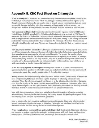 Public Health Surveillance
Page 5-45
Appendix B. CDC Fact Sheet on Chlamydia
What is chlamydia? Chlamydia is a common sexually transmitted disease (STD) caused by the
bacterium, Chlamydia trachomatis, which can damage a woman's reproductive organs. Even
though symptoms of chlamydia are usually mild or absent, serious complications that can cause
irreversible damage, including infertility, can occur without notice before a woman ever
recognizes a problem. Chlamydia also can cause discharge from the penis of an infected man.
How common is chlamydia? Chlamydia is the most frequently reported bacterial STD in the
United States. In 2002, a total of 834,555 chlamydial infections were reported to CDC from 50
states and the District of Columbia. Underreporting is substantial because the majority of persons
with chlamydia are not aware of their infections and do not seek testing. Also, testing is not often
performed if patients are treated for their symptoms. An estimated 2.8 million Americans are
infected with chlamydia each year. Women are frequently re-infected if their sex partners are not
treated.
How do people contract chlamydia? Chlamydia can be transmitted during vaginal, anal, or oral
sex. Chlamydia can also be passed from an infected mother to her baby during vaginal childbirth.
Any sexually active person can be infected with chlamydia. The greater the number of sex
partners, the greater the risk for infection. Because the cervix (opening to the uterus) of teenage
females and young women is not fully matured, they are at particularly high risk for infection if
sexually active. Because chlamydia can be transmitted by oral or anal sex, men who have sex
with men are also at risk for chlamydial infection.
What are the symptoms of chlamydia? Chlamydia is known as a "silent" disease because
approximately three quarters of infected women and half of infected men have no symptoms. If
symptoms do occur, they usually appear within 1–3 weeks after exposure.
Among women, the bacteria initially infect the cervix and the urethra (urine canal). Women who
have symptoms might have an abnormal vaginal discharge or a burning sensation when
urinating. When the infection spreads from the cervix to the fallopian tubes (the tubes that carry
eggs from the ovaries to the uterus), certain women still have no signs or symptoms; others have
lower abdominal pain, low back pain, nausea, fever, pain during intercourse, or bleeding between
menstrual periods. Chlamydial infection of the cervix can spread to the rectum.
Men with signs or symptoms might have a discharge from their penis or a burning sensation
when urinating. Men might also have burning and itching around the opening of the penis. Pain
and swelling in the testicles are uncommon symptoms.
Men or women who have receptive anal intercourse might acquire chlamydial infection in the
rectum, causing rectal pain, discharge, or bleeding. Chlamydia has also been identified in the
throats of women and men having oral sex with an infected partner.
What complications can result from untreated chlamydia? If untreated, chlamydial infections
can progress to serious reproductive and other health problems with both short- and long-term
consequences. Similar to the disease itself, the damage that chlamydia causes is often
 