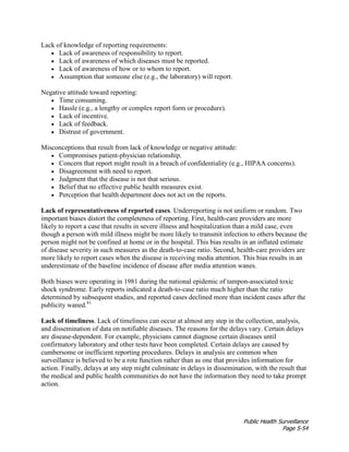 Public Health Surveillance
Page 5-54
Lack of knowledge of reporting requirements:
• Lack of awareness of responsibility to report.
• Lack of awareness of which diseases must be reported.
• Lack of awareness of how or to whom to report.
• Assumption that someone else (e.g., the laboratory) will report.
Negative attitude toward reporting:
• Time consuming.
• Hassle (e.g., a lengthy or complex report form or procedure).
• Lack of incentive.
• Lack of feedback.
• Distrust of government.
Misconceptions that result from lack of knowledge or negative attitude:
• Compromises patient-physician relationship.
• Concern that report might result in a breach of confidentiality (e.g., HIPAA concerns).
• Disagreement with need to report.
• Judgment that the disease is not that serious.
• Belief that no effective public health measures exist.
• Perception that health department does not act on the reports.
Lack of representativeness of reported cases. Underreporting is not uniform or random. Two
important biases distort the completeness of reporting. First, health-care providers are more
likely to report a case that results in severe illness and hospitalization than a mild case, even
though a person with mild illness might be more likely to transmit infection to others because the
person might not be confined at home or in the hospital. This bias results in an inflated estimate
of disease severity in such measures as the death-to-case ratio. Second, health-care providers are
more likely to report cases when the disease is receiving media attention. This bias results in an
underestimate of the baseline incidence of disease after media attention wanes.
Both biases were operating in 1981 during the national epidemic of tampon-associated toxic
shock syndrome. Early reports indicated a death-to-case ratio much higher than the ratio
determined by subsequent studies, and reported cases declined more than incident cases after the
publicity waned.41
Lack of timeliness. Lack of timeliness can occur at almost any step in the collection, analysis,
and dissemination of data on notifiable diseases. The reasons for the delays vary. Certain delays
are disease-dependent. For example, physicians cannot diagnose certain diseases until
confirmatory laboratory and other tests have been completed. Certain delays are caused by
cumbersome or inefficient reporting procedures. Delays in analysis are common when
surveillance is believed to be a rote function rather than as one that provides information for
action. Finally, delays at any step might culminate in delays in dissemination, with the result that
the medical and public health communities do not have the information they need to take prompt
action.
 