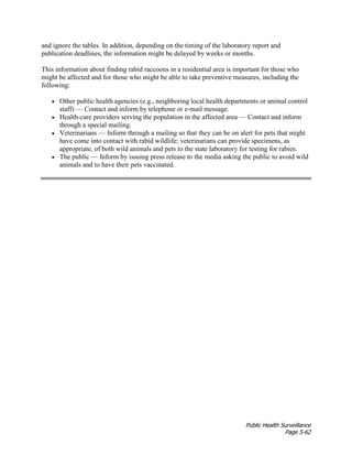 Public Health Surveillance
Page 5-62
and ignore the tables. In addition, depending on the timing of the laboratory report and
publication deadlines, the information might be delayed by weeks or months.
This information about finding rabid raccoons in a residential area is important for those who
might be affected and for those who might be able to take preventive measures, including the
following:
• Other public health agencies (e.g., neighboring local health departments or animal control
staff) — Contact and inform by telephone or e-mail message.
• Health-care providers serving the population in the affected area — Contact and inform
through a special mailing.
• Veterinarians — Inform through a mailing so that they can be on alert for pets that might
have come into contact with rabid wildlife; veterinarians can provide specimens, as
appropriate, of both wild animals and pets to the state laboratory for testing for rabies.
• The public — Inform by issuing press release to the media asking the public to avoid wild
animals and to have their pets vaccinated.
 