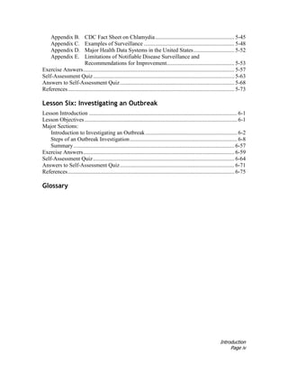 Introduction
Page iv
Appendix B. CDC Fact Sheet on Chlamydia........................................................ 5-45
Appendix C. Examples of Surveillance ................................................................ 5-48
Appendix D. Major Health Data Systems in the United States............................. 5-52
Appendix E. Limitations of Notifiable Disease Surveillance and
Recommendations for Improvement................................................ 5-53
Exercise Answers........................................................................................................... 5-57
Self-Assessment Quiz.................................................................................................... 5-63
Answers to Self-Assessment Quiz................................................................................. 5-68
References...................................................................................................................... 5-73
Lesson Six: Investigating an Outbreak
Lesson Introduction ......................................................................................................... 6-1
Lesson Objectives ............................................................................................................ 6-1
Major Sections:
Introduction to Investigating an Outbreak................................................................. 6-2
Steps of an Outbreak Investigation............................................................................ 6-8
Summary.................................................................................................................. 6-57
Exercise Answers........................................................................................................... 6-59
Self-Assessment Quiz.................................................................................................... 6-64
Answers to Self-Assessment Quiz................................................................................. 6-71
References...................................................................................................................... 6-75
Glossary
 