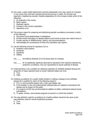Public Health Surveillance
Page 5-66
19. One week, a state health department received substantially more case reports of a disease
in one county than had been reported during the previous 2 weeks. No increase was
reported in neighboring counties. Possible explanations for this increase include which of the
following?
A. An outbreak in the county.
B. Batch reports.
C. Duplicate reports.
D. Increase in the county’s population.
E. Laboratory error.
20. The primary reason for preparing and distributing periodic surveillance summaries is which
of the following?
A. Document recent epidemiologic investigations.
B. Provide timely information on disease patterns and trends to those who need to know it.
C. Provide reprints of MMWR articles, reports, and recommendations.
D. Acknowledge the contributions of those who submitted case reports.
21. Use the following choices for Questions 21a–b.
A. Predictive value positive.
B. Sensitivity.
C. Specificity.
D. Validity.
21a. ____ Surveillance detected 23 of 30 actual cases of a disease.
21b. ____ Of 16 statistically significant aberrations (deviations from baseline) detected by
syndromic surveillance, only one represented an actual outbreak of disease.
22. Underreporting is not a problem for detecting outbreaks of notifiable diseases because the
proportion of cases reported tends to remain relatively stable over time.
A. True.
B. False.
23. Initiating surveillance for a public health problem or adding a disease to the notifiable
disease list is justified for which of the following reasons?
A. If it is a communicable disease with a high case-fatality rate.
B. If the problem is new and systematically collected data are needed to characterize the
disease and its impact on the public.
C. If a program at CDC has recommended its addition to better understand national trends
and patterns.
D. To guide, monitor, and evaluate programs to prevent or control the problem.
24. The case definition used for surveillance of a health problem should be the same as the
case definition used for clinical (treatment) purposes.
A. True.
B. False.
 