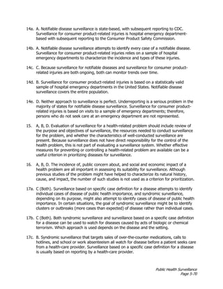 Public Health Surveillance
Page 5-70
14a. A. Notifiable disease surveillance is state-based, with subsequent reporting to CDC.
Surveillance for consumer product-related injuries is hospital emergency department-
based with subsequent reporting to the Consumer Product Safety Commission.
14b. A. Notifiable disease surveillance attempts to identify every case of a notifiable disease.
Surveillance for consumer product-related injuries relies on a sample of hospital
emergency departments to characterize the incidence and types of these injuries.
14c. C. Because surveillance for notifiable diseases and surveillance for consumer product-
related injuries are both ongoing, both can monitor trends over time.
14d. B. Surveillance for consumer product-related injuries is based on a statistically valid
sample of hospital emergency departments in the United States. Notifiable disease
surveillance covers the entire population.
14e. D. Neither approach to surveillance is perfect. Underreporting is a serious problem in the
majority of states for notifiable disease surveillance. Surveillance for consumer product-
related injuries is based on visits to a sample of emergency departments; therefore,
persons who do not seek care at an emergency department are not represented.
15. A, B, D. Evaluation of surveillance for a health-related problem should include review of
the purpose and objectives of surveillance, the resources needed to conduct surveillance
for the problem, and whether the characteristics of well-conducted surveillance are
present. Because surveillance does not have direct responsibility for the control of the
health problem, this is not part of evaluating a surveillance system. Whether effective
measures for preventing or controlling a health-related problem are available can be a
useful criterion in prioritizing diseases for surveillance.
16. A, B, D. The incidence of, public concern about, and social and economic impact of a
health problem are all important in assessing its suitability for surveillance. Although
previous studies of the problem might have helped to characterize its natural history,
cause, and impact, the number of such studies is not used as a criterion for prioritization.
17a. C (Both). Surveillance based on specific case definition for a disease attempts to identify
individual cases of disease of public health importance, and syndromic surveillance,
depending on its purpose, might also attempt to identify cases of disease of public health
importance. In certain situations, the goal of syndromic surveillance might be to identify
clusters or outbreaks (more cases than expected) of disease rather than individual cases.
17b. C (Both). Both syndromic surveillance and surveillance based on a specific case definition
for a disease can be used to watch for diseases caused by acts of biologic or chemical
terrorism. Which approach is used depends on the disease and the setting.
17c. B. Syndromic surveillance that targets sales of over-the-counter medications, calls to
hotlines, and school or work absenteeism all watch for disease before a patient seeks care
from a health-care provider. Surveillance based on a specific case definition for a disease
is usually based on reporting by a health-care provider.
 