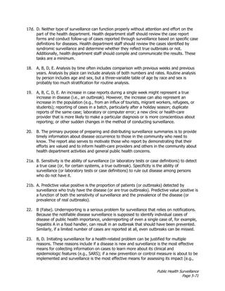 Public Health Surveillance
Page 5-71
17d. D. Neither type of surveillance can function properly without attention and effort on the
part of the health department. Health department staff should review the case report
forms and conduct follow-up of cases reported through surveillance based on specific case
definitions for diseases. Health department staff should review the cases identified by
syndromic surveillance and determine whether they reflect true outbreaks or not.
Additionally, health department staff should compile and communicate the results. These
tasks are a minimum.
18. A, B, D, E. Analysis by time often includes comparison with previous weeks and previous
years. Analysis by place can include analysis of both numbers and rates. Routine analysis
by person includes age and sex, but a three-variable table of age by race and sex is
probably too much stratification for routine analysis.
19. A, B, C, D, E. An increase in case reports during a single week might represent a true
increase in disease (i.e., an outbreak). However, the increase can also represent an
increase in the population (e.g., from an influx of tourists, migrant workers, refugees, or
students); reporting of cases in a batch, particularly after a holiday season; duplicate
reports of the same case; laboratory or computer error; a new clinic or health-care
provider that is more likely to make a particular diagnosis or is more conscientious about
reporting; or other sudden changes in the method of conducting surveillance.
20. B. The primary purpose of preparing and distributing surveillance summaries is to provide
timely information about disease occurrence to those in the community who need to
know. The report also serves to motivate those who report by demonstrating that their
efforts are valued and to inform health-care providers and others in the community about
health department activities and general public health concerns.
21a. B. Sensitivity is the ability of surveillance (or laboratory tests or case definitions) to detect
a true case (or, for certain systems, a true outbreak). Specificity is the ability of
surveillance (or laboratory tests or case definitions) to rule out disease among persons
who do not have it.
21b. A. Predictive value positive is the proportion of patients (or outbreaks) detected by
surveillance who truly have the disease (or are true outbreaks). Predictive value positive is
a function of both the sensitivity of surveillance and the prevalence of the disease (or
prevalence of real outbreaks).
22. B (False). Underreporting is a serious problem for surveillance that relies on notifications.
Because the notifiable disease surveillance is supposed to identify individual cases of
disease of public health importance, underreporting of even a single case of, for example,
hepatitis A in a food handler, can result in an outbreak that should have been prevented.
Similarly, if a limited number of cases are reported at all, even outbreaks can be missed.
23. B, D. Initiating surveillance for a health-related problem can be justified for multiple
reasons. These reasons include if a disease is new and surveillance is the most effective
means for collecting information on cases to learn more about its clinical and
epidemiologic features (e.g., SARS); if a new prevention or control measure is about to be
implemented and surveillance is the most effective means for assessing its impact (e.g.,
 