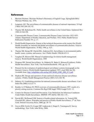 Public Health Surveillance
Page 5-73
References
1. Merriam-Webster. Merriam-Webster's Dictionary of English Usage. Springfield (MA):
Merriam-Webster, Inc. 1976.
2. Langmuir AD. The surveillance of communicable diseases of national importance. N Engl
J Med 1963;268:182–92.
3. Thacker SB, Berkelman RL. Public health surveillance in the United States. Epidemiol Rev
1988;10:164-190.
4. Communicable Disease Center. Communicable Disease Center Activities 1952-1953.
Atlanta: Department of Health, Education, and Welfare; 1953. Public Health Service
Publication Number 391, p. 17.
5. World Health Organization. Report of the technical discussions at the twenty-first World
Health Assembly on 'national and global surveillance of communicable diseases.' Geneva:
World Health Organization; 18 May 1968, p. A21.
6. Thacker SB, Stroup DF, Parrish RG, Anderson HA. Surveillance in environmental public
health: issues, systems, and sources. Am J Public Health 1996;86:633–8.
7. Vaughan JP, Morrow RH. Manual of epidemiology for district health management.
Geneva: World Health Organization; 1989.
8. Wegman DH. Hazard Surveillance. In: Halperin W, Baker E, Monson R (editors). Public
Health Surveillance. New York: Van Nostrand Reinhold; 1992, pp. 62–75.
9. Protocol for the evaluation of epidemiological surveillance systems [monograph on the
Internet]. Geneva: World Health Organization [updated 1997; cited 2006 Jan 20].
Available from: http://whqlibdoc.who.int/hq/1997/WHO_EMC_DIS_97.2.pdf.
10. Hopkins RS. Design and operation of state and local infectious disease surveillance
systems. J Public Health Management Practice 2005;11(3):184–90.
11. Doherty JA. Establishing priorities for national communicable disease surveillance. Can J
Infect Dis 2000;11(1):21–4.
12. Rushdy A, O’Mahony M. PHLS overview of communicable diseases 1997: results of a
priority setting exercise. Commun Dis Rep CDR Suppl 1998;8 (suppl 5):S1–12.
13. Centers for Disease Control and Prevention. Case Definitions for Infectious Conditions
Under Public Health Surveillance. MMWR 1997;46(No. RR-10):1–55. .
14. Parrish RG, McDonnell SM. Sources of health-related information. In: Teutsch SM,
Churchill RE, editors. Principles and practice of Public Health Surveillance, 2nd
ed. New
York: Oxford University Press; 2000, pp. 30–75.
15. Groves RM, Fowler FJ, Couper MP, Lepkowski J, Singer E, Tourangeau R. Survey
methodology. New York: John Wiley; 2004.
 