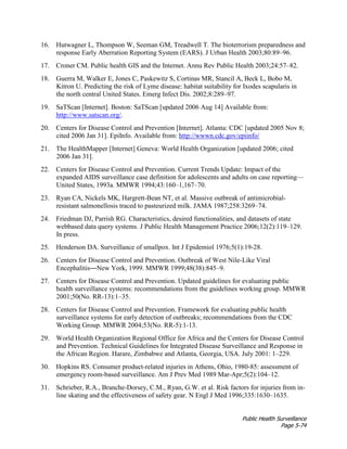 Public Health Surveillance
Page 5-74
16. Hutwagner L, Thompson W, Seeman GM, Treadwell T. The bioterrorism preparedness and
response Early Aberration Reporting System (EARS). J Urban Health 2003;80:89–96.
17. Croner CM. Public health GIS and the Internet. Annu Rev Public Health 2003;24:57–82.
18. Guerra M, Walker E, Jones C, Paskewitz S, Cortinas MR, Stancil A, Beck L, Bobo M,
Kitron U. Predicting the risk of Lyme disease: habitat suitability for Ixodes scapularis in
the north central United States. Emerg Infect Dis. 2002;8:289–97.
19. SaTScan [Internet]. Boston: SaTScan [updated 2006 Aug 14] Available from:
http://www.satscan.org/.
20. Centers for Disease Control and Prevention [Internet]. Atlanta: CDC [updated 2005 Nov 8;
cited 2006 Jan 31]. EpiInfo. Available from: http://wwwn.cdc.gov/epiinfo/
21. The HealthMapper [Internet] Geneva: World Health Organization [updated 2006; cited
2006 Jan 31].
22. Centers for Disease Control and Prevention. Current Trends Update: Impact of the
expanded AIDS surveillance case definition for adolescents and adults on case reporting—
United States, 1993a. MMWR 1994;43:160–1,167–70.
23. Ryan CA, Nickels MK, Hargrett-Bean NT, et al. Massive outbreak of antimicrobial-
resistant salmonellosis traced to pasteurized milk. JAMA 1987;258:3269–74.
24. Friedman DJ, Parrish RG. Characteristics, desired functionalities, and datasets of state
webbased data query systems. J Public Health Management Practice 2006;12(2):119–129.
In press.
25. Henderson DA. Surveillance of smallpox. Int J Epidemiol 1976;5(1):19-28.
26. Centers for Disease Control and Prevention. Outbreak of West Nile-Like Viral
Encephalitis—New York, 1999. MMWR 1999;48(38):845–9.
27. Centers for Disease Control and Prevention. Updated guidelines for evaluating public
health surveillance systems: recommendations from the guidelines working group. MMWR
2001;50(No. RR-13):1–35.
28. Centers for Disease Control and Prevention. Framework for evaluating public health
surveillance systems for early detection of outbreaks; recommendations from the CDC
Working Group. MMWR 2004;53(No. RR-5):1-13.
29. World Health Organization Regional Office for Africa and the Centers for Disease Control
and Prevention. Technical Guidelines for Integrated Disease Surveillance and Response in
the African Region. Harare, Zimbabwe and Atlanta, Georgia, USA. July 2001: 1–229.
30. Hopkins RS. Consumer product-related injuries in Athens, Ohio, 1980-85: assessment of
emergency room-based surveillance. Am J Prev Med 1989 Mar-Apr;5(2):104–12.
31. Schrieber, R.A., Branche-Dorsey, C.M., Ryan, G.W. et al. Risk factors for injuries from in-
line skating and the effectiveness of safety gear. N Engl J Med 1996;335:1630–1635.
 