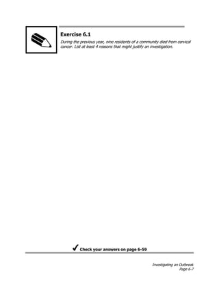 Investigating an Outbreak
Page 6-7
Exercise 6.1
During the previous year, nine residents of a community died from cervical
cancer. List at least 4 reasons that might justify an investigation.
Check your answers on page 6-59
 