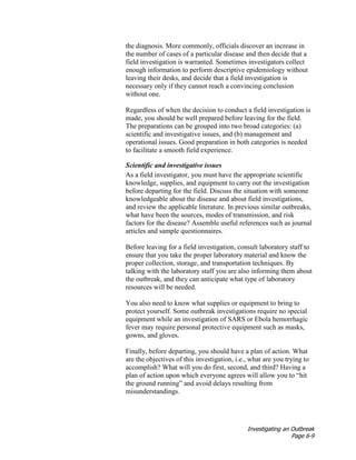 Investigating an Outbreak
Page 6-9
the diagnosis. More commonly, officials discover an increase in
the number of cases of a particular disease and then decide that a
field investigation is warranted. Sometimes investigators collect
enough information to perform descriptive epidemiology without
leaving their desks, and decide that a field investigation is
necessary only if they cannot reach a convincing conclusion
without one.
Regardless of when the decision to conduct a field investigation is
made, you should be well prepared before leaving for the field.
The preparations can be grouped into two broad categories: (a)
scientific and investigative issues, and (b) management and
operational issues. Good preparation in both categories is needed
to facilitate a smooth field experience.
Scientific and investigative issues
As a field investigator, you must have the appropriate scientific
knowledge, supplies, and equipment to carry out the investigation
before departing for the field. Discuss the situation with someone
knowledgeable about the disease and about field investigations,
and review the applicable literature. In previous similar outbreaks,
what have been the sources, modes of transmission, and risk
factors for the disease? Assemble useful references such as journal
articles and sample questionnaires.
Before leaving for a field investigation, consult laboratory staff to
ensure that you take the proper laboratory material and know the
proper collection, storage, and transportation techniques. By
talking with the laboratory staff you are also informing them about
the outbreak, and they can anticipate what type of laboratory
resources will be needed.
You also need to know what supplies or equipment to bring to
protect yourself. Some outbreak investigations require no special
equipment while an investigation of SARS or Ebola hemorrhagic
fever may require personal protective equipment such as masks,
gowns, and gloves.
Finally, before departing, you should have a plan of action. What
are the objectives of this investigation, i.e., what are you trying to
accomplish? What will you do first, second, and third? Having a
plan of action upon which everyone agrees will allow you to “hit
the ground running” and avoid delays resulting from
misunderstandings.
 