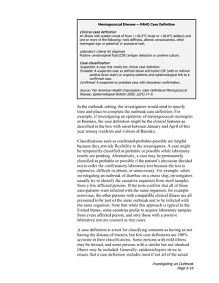 Investigating an Outbreak
Page 6-16
In the outbreak setting, the investigators would need to specify
time and place to complete the outbreak case definition. For
example, if investigating an epidemic of meningococcal meningitis
in Bamako, the case definition might be the clinical features as
described in the box with onset between January and April of this
year among residents and visitors of Bamako.
Classifications such as confirmed-probable-possible are helpful
because they provide flexibility to the investigators. A case might
be temporarily classified as probable or possible while laboratory
results are pending. Alternatively, a case may be permanently
classified as probable or possible if the patient’s physician decided
not to order the confirmatory laboratory test because the test is
expensive, difficult to obtain, or unnecessary. For example, while
investigating an outbreak of diarrhea on a cruise ship, investigators
usually try to identify the causative organism from stool samples
from a few afflicted persons. If the tests confirm that all of those
case-patients were infected with the same organism, for example
norovirus, the other persons with compatible clinical illness are all
presumed to be part of the same outbreak and to be infected with
the same organism. Note that while this approach is typical in the
United States, some countries prefer to acquire laboratory samples
from every affected person, and only those with a positive
laboratory test are counted as true cases.
A case definition is a tool for classifying someone as having or not
having the disease of interest, but few case definitions are 100%
accurate in their classifications. Some persons with mild illness
may be missed, and some persons with a similar but not identical
illness may be included. Generally, epidemiologists strive to
ensure that a case definition includes most if not all of the actual
Meningococcal Disease — PAHO Case Definition
Clinical case definition
An illness with sudden onset of fever (>38.5°C rectal or >38.0°C axillary) and
one or more of the following: neck stiffness, altered consciousness, other
meningeal sign or petechial or puerperal rash.
Laboratory criteria for diagnosis
Positive cerebrospinal fluid (CSF) antigen detection or positive culture.
Case classification
Suspected: A case that meets the clinical case definition.
Probable: A suspected case as defined above and turbid CSF (with or without
positive Gram stain) or ongoing epidemic and epidemiological link to a
confirmed case.
Confirmed: A suspected or probable case with laboratory confirmation.
Source: Pan American Health Organization. Case Definitions Meningococcal
Disease. Epidemiological Bulletin 2002; 22(4):14–5.
 