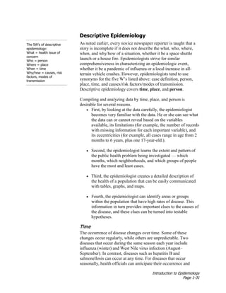 Introduction to Epidemiology
Page 1-31
Descriptive Epidemiology
As noted earlier, every novice newspaper reporter is taught that a
story is incomplete if it does not describe the what, who, where,
when, and why/how of a situation, whether it be a space shuttle
launch or a house fire. Epidemiologists strive for similar
comprehensiveness in characterizing an epidemiologic event,
whether it be a pandemic of influenza or a local increase in all-
terrain vehicle crashes. However, epidemiologists tend to use
synonyms for the five W’s listed above: case definition, person,
place, time, and causes/risk factors/modes of transmission.
Descriptive epidemiology covers time, place, and person.
Compiling and analyzing data by time, place, and person is
desirable for several reasons.
The 5W’s of descriptive
epidemiology:
What = health issue of
concern
Who = person
Where = place
When = time
Why/how = causes, risk
factors, modes of
transmission
• First, by looking at the data carefully, the epidemiologist
becomes very familiar with the data. He or she can see what
the data can or cannot reveal based on the variables
available, its limitations (for example, the number of records
with missing information for each important variable), and
its eccentricities (for example, all cases range in age from 2
months to 6 years, plus one 17-year-old.).
• Second, the epidemiologist learns the extent and pattern of
the public health problem being investigated — which
months, which neighborhoods, and which groups of people
have the most and least cases.
• Third, the epidemiologist creates a detailed description of
the health of a population that can be easily communicated
with tables, graphs, and maps.
• Fourth, the epidemiologist can identify areas or groups
within the population that have high rates of disease. This
information in turn provides important clues to the causes of
the disease, and these clues can be turned into testable
hypotheses.
Time
The occurrence of disease changes over time. Some of these
changes occur regularly, while others are unpredictable. Two
diseases that occur during the same season each year include
influenza (winter) and West Nile virus infection (August–
September). In contrast, diseases such as hepatitis B and
salmonellosis can occur at any time. For diseases that occur
seasonally, health officials can anticipate their occurrence and
 