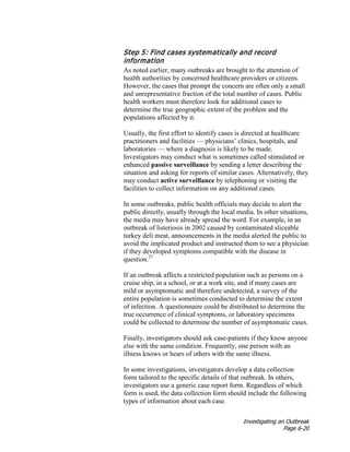Investigating an Outbreak
Page 6-20
Step 5: Find cases systematically and record
information
As noted earlier, many outbreaks are brought to the attention of
health authorities by concerned healthcare providers or citizens.
However, the cases that prompt the concern are often only a small
and unrepresentative fraction of the total number of cases. Public
health workers must therefore look for additional cases to
determine the true geographic extent of the problem and the
populations affected by it.
Usually, the first effort to identify cases is directed at healthcare
practitioners and facilities — physicians’ clinics, hospitals, and
laboratories — where a diagnosis is likely to be made.
Investigators may conduct what is sometimes called stimulated or
enhanced passive surveillance by sending a letter describing the
situation and asking for reports of similar cases. Alternatively, they
may conduct active surveillance by telephoning or visiting the
facilities to collect information on any additional cases.
In some outbreaks, public health officials may decide to alert the
public directly, usually through the local media. In other situations,
the media may have already spread the word. For example, in an
outbreak of listeriosis in 2002 caused by contaminated sliceable
turkey deli meat, announcements in the media alerted the public to
avoid the implicated product and instructed them to see a physician
if they developed symptoms compatible with the disease in
question.27
If an outbreak affects a restricted population such as persons on a
cruise ship, in a school, or at a work site, and if many cases are
mild or asymptomatic and therefore undetected, a survey of the
entire population is sometimes conducted to determine the extent
of infection. A questionnaire could be distributed to determine the
true occurrence of clinical symptoms, or laboratory specimens
could be collected to determine the number of asymptomatic cases.
Finally, investigators should ask case-patients if they know anyone
else with the same condition. Frequently, one person with an
illness knows or hears of others with the same illness.
In some investigations, investigators develop a data collection
form tailored to the specific details of that outbreak. In others,
investigators use a generic case report form. Regardless of which
form is used, the data collection form should include the following
types of information about each case.
 