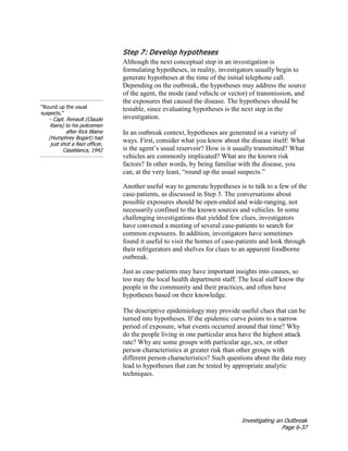 Investigating an Outbreak
Page 6-37
Step 7: Develop hypotheses
“Round up the usual
suspects.”
- Capt. Renault (Claude
Rains) to his policemen
after Rick Blaine
(Humphrey Bogart) had
just shot a Nazi officer,
Casablanca, 1942
Although the next conceptual step in an investigation is
formulating hypotheses, in reality, investigators usually begin to
generate hypotheses at the time of the initial telephone call.
Depending on the outbreak, the hypotheses may address the source
of the agent, the mode (and vehicle or vector) of transmission, and
the exposures that caused the disease. The hypotheses should be
testable, since evaluating hypotheses is the next step in the
investigation.
In an outbreak context, hypotheses are generated in a variety of
ways. First, consider what you know about the disease itself: What
is the agent’s usual reservoir? How is it usually transmitted? What
vehicles are commonly implicated? What are the known risk
factors? In other words, by being familiar with the disease, you
can, at the very least, “round up the usual suspects.”
Another useful way to generate hypotheses is to talk to a few of the
case-patients, as discussed in Step 3. The conversations about
possible exposures should be open-ended and wide-ranging, not
necessarily confined to the known sources and vehicles. In some
challenging investigations that yielded few clues, investigators
have convened a meeting of several case-patients to search for
common exposures. In addition, investigators have sometimes
found it useful to visit the homes of case-patients and look through
their refrigerators and shelves for clues to an apparent foodborne
outbreak.
Just as case-patients may have important insights into causes, so
too may the local health department staff. The local staff know the
people in the community and their practices, and often have
hypotheses based on their knowledge.
The descriptive epidemiology may provide useful clues that can be
turned into hypotheses. If the epidemic curve points to a narrow
period of exposure, what events occurred around that time? Why
do the people living in one particular area have the highest attack
rate? Why are some groups with particular age, sex, or other
person characteristics at greater risk than other groups with
different person characteristics? Such questions about the data may
lead to hypotheses that can be tested by appropriate analytic
techniques.
 