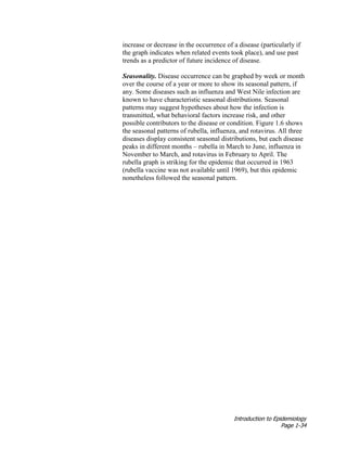 Introduction to Epidemiology
Page 1-34
increase or decrease in the occurrence of a disease (particularly if
the graph indicates when related events took place), and use past
trends as a predictor of future incidence of disease.
Seasonality. Disease occurrence can be graphed by week or month
over the course of a year or more to show its seasonal pattern, if
any. Some diseases such as influenza and West Nile infection are
known to have characteristic seasonal distributions. Seasonal
patterns may suggest hypotheses about how the infection is
transmitted, what behavioral factors increase risk, and other
possible contributors to the disease or condition. Figure 1.6 shows
the seasonal patterns of rubella, influenza, and rotavirus. All three
diseases display consistent seasonal distributions, but each disease
peaks in different months – rubella in March to June, influenza in
November to March, and rotavirus in February to April. The
rubella graph is striking for the epidemic that occurred in 1963
(rubella vaccine was not available until 1969), but this epidemic
nonetheless followed the seasonal pattern.
 