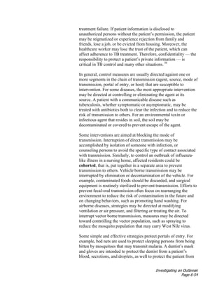 Investigating an Outbreak
Page 6-54
treatment failure. If patient information is disclosed to
unauthorized persons without the patient’s permission, the patient
may be stigmatized or experience rejection from family and
friends, lose a job, or be evicted from housing. Moreover, the
healthcare worker may lose the trust of the patient, which can
affect adherence to TB treatment. Therefore, confidentiality — the
responsibility to protect a patient’s private information — is
critical in TB control and many other situations. 50
In general, control measures are usually directed against one or
more segments in the chain of transmission (agent, source, mode of
transmission, portal of entry, or host) that are susceptible to
intervention. For some diseases, the most appropriate intervention
may be directed at controlling or eliminating the agent at its
source. A patient with a communicable disease such as
tuberculosis, whether symptomatic or asymptomatic, may be
treated with antibiotics both to clear the infection and to reduce the
risk of transmission to others. For an environmental toxin or
infectious agent that resides in soil, the soil may be
decontaminated or covered to prevent escape of the agent.
Some interventions are aimed at blocking the mode of
transmission. Interruption of direct transmission may be
accomplished by isolation of someone with infection, or
counseling persons to avoid the specific type of contact associated
with transmission. Similarly, to control an outbreak of influenza-
like illness in a nursing home, affected residents could be
cohorted, that is, put together in a separate area to prevent
transmission to others. Vehicle borne transmission may be
interrupted by elimination or decontamination of the vehicle. For
example, contaminated foods should be discarded, and surgical
equipment is routinely sterilized to prevent transmission. Efforts to
prevent fecal-oral transmission often focus on rearranging the
environment to reduce the risk of contamination in the future and
on changing behaviors, such as promoting hand washing. For
airborne diseases, strategies may be directed at modifying
ventilation or air pressure, and filtering or treating the air. To
interrupt vector borne transmission, measures may be directed
toward controlling the vector population, such as spraying to
reduce the mosquito population that may carry West Nile virus.
Some simple and effective strategies protect portals of entry. For
example, bed nets are used to protect sleeping persons from being
bitten by mosquitoes that may transmit malaria. A dentist’s mask
and gloves are intended to protect the dentist from a patient’s
blood, secretions, and droplets, as well to protect the patient from
 