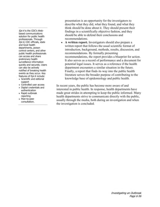 Investigating an Outbreak
Page 6-56
presentation is an opportunity for the investigators to
describe what they did, what they found, and what they
think should be done about it. They should present their
findings in a scientifically objective fashion, and they
should be able to defend their conclusions and
recommendations.
• A written report. Investigators should also prepare a
written report that follows the usual scientific format of
introduction, background, methods, results, discussion, and
recommendations. By formally presenting
recommendations, the report provides a blueprint for action.
It also serves as a record of performance and a document for
potential legal issues. It serves as a reference if the health
department encounters a similar situation in the future.
Finally, a report that finds its way into the public health
literature serves the broader purpose of contributing to the
knowledge base of epidemiology and public health.
In recent years, the public has become more aware of and
interested in public health. In response, health departments have
made great strides in attempting to keep the public informed. Many
health departments strive to communicate directly with the public,
usually through the media, both during an investigation and when
the investigation is concluded.
Epi-X is the CDC’s Web-
based communications
solution for public health
professionals. Through
Epi-X, CDC officials, state
and local health
departments, poison
control centers, and other
public health professionals
can access and share
preliminary health
surveillance information
quickly and securely. Users
can also be actively
notified of breaking health
events as they occur. Key
features of Epi-X include:
• Scientific and editorial
support
• Controlled user access
• Digital credentials and
authentication
• Rapid outbreak
reporting
• Peer-to-peer
consultation.
 