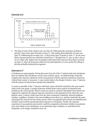 Investigating an Outbreak
Page 6-62
Exercise 6.6
1.
2. The date of onset of the earliest case was June 28. Subtracting the minimum incubation
period (7 days) from June 28 points to June 21. The median and modal date of onset was
June 29. Subtracting the average (say, 12 days) from June 29 points to June 17. So the most
likely exposure period was sometime around June 17 through June 21, give or take a day or
two on either side. Indeed, the investigators determined that exposure most likely occurred
on June 19, when all ill persons either actively participated in or were nearby the sifting of
dirt that probably harbored the organism.
Exercise 6.7
Cell phones are quite popular. Noting that most if not all of the 17 patients had used cell phones
does not indicate that cell phones are the cause of brain cancer. An epidemiologic study that
compares the exposure experience of the case-patients with the exposure experience of persons
without brain cancer is necessary. A case-control study is the design of choice, since 17 persons
with the disease of interest have already been identified.
As many as possible of the 17 persons with brain cancer should be enrolled in the case-control
study as the case group. A group of persons without brain cancer need to be identified and
enrolled as the control group. Whom would you enroll as controls? Remember that controls are
supposed to represent the general exposure experience in the population from which the case-
patients came. Controls could come from the same community (randomly selected telephone
numbers, neighbors, friends) or the same healthcare providers (e.g., patients treated by the same
neurologist but who do not have brain cancer). Once case-patients and controls are identified and
enrolled, each would be questioned about exposure to cell phones. Finally, the exposure
experience of case-patients and controls would be compared to determine whether case-patients
were more likely to use cell phones, or use particular types of phones, or used them more
frequently, or for longer cumulative time, etc.
 