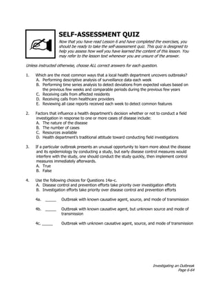 Investigating an Outbreak
Page 6-64
SELF-ASSESSMENT QUIZ
Now that you have read Lesson 6 and have completed the exercises, you
should be ready to take the self-assessment quiz. This quiz is designed to
help you assess how well you have learned the content of this lesson. You
may refer to the lesson text whenever you are unsure of the answer.
Unless instructed otherwise, choose ALL correct answers for each question.
1. Which are the most common ways that a local health department uncovers outbreaks?
A. Performing descriptive analysis of surveillance data each week
B. Performing time series analysis to detect deviations from expected values based on
the previous few weeks and comparable periods during the previous few years
C. Receiving calls from affected residents
D. Receiving calls from healthcare providers
E. Reviewing all case reports received each week to detect common features
2. Factors that influence a health department’s decision whether or not to conduct a field
investigation in response to one or more cases of disease include:
A. The nature of the disease
B. The number of cases
C. Resources available
D. Health department’s traditional attitude toward conducting field investigations
3. If a particular outbreak presents an unusual opportunity to learn more about the disease
and its epidemiology by conducting a study, but early disease control measures would
interfere with the study, one should conduct the study quickly, then implement control
measures immediately afterwards.
A. True
B. False
4. Use the following choices for Questions 14a–c.
A. Disease control and prevention efforts take priority over investigation efforts
B. Investigation efforts take priority over disease control and prevention efforts
4a. _____ Outbreak with known causative agent, source, and mode of transmission
4b. _____ Outbreak with known causative agent, but unknown source and mode of
transmission
4c. _____ Outbreak with unknown causative agent, source, and mode of transmission
 