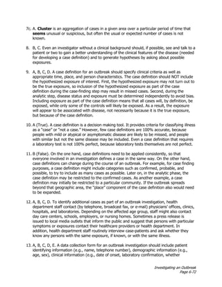 Investigating an Outbreak
Page 6-72
7c. A. Cluster is an aggregation of cases in a given area over a particular period of time that
seems unusual or suspicious, but often the usual or expected number of cases is not
known.
8. B, C. Even an investigator without a clinical background should, if possible, see and talk to a
patient or two to gain a better understanding of the clinical features of the disease (needed
for developing a case definition) and to generate hypotheses by asking about possible
exposures.
9. A, B, C, D. A case definition for an outbreak should specify clinical criteria as well as
appropriate time, place, and person characteristics. The case definition should NOT include
the hypothesized exposure of interest. First, the hypothesized exposure may not turn out to
be the true exposure, so inclusion of the hypothesized exposure as part of the case
definition during the case-finding step may result in missed cases. Second, during the
analytic step, disease status and exposure must be determined independently to avoid bias.
Including exposure as part of the case definition means that all cases will, by definition, be
exposed, while only some of the controls will likely be exposed. As a result, the exposure
will appear to be associated with disease, not necessarily because it is the true exposure,
but because of the case definition.
10. A (True). A case definition is a decision making tool. It provides criteria for classifying illness
as a “case” or “not a case.” However, few case definitions are 100% accurate, because
people with mild or atypical or asymptomatic disease are likely to be missed, and people
with similar but not the same disease may be included. Even a case definition that requires
a laboratory test is not 100% perfect, because laboratory tests themselves are not perfect.
11. B (False). On the one hand, case definitions need to be applied consistently, so that
everyone involved in an investigation defines a case in the same way. On the other hand,
case definitions can change during the course of an outbreak. For example, for case finding
purposes, a case definition might include categories such as confirmed, probable, and
possible, to try to include as many cases as possible. Later on, in the analytic phase, the
case definition may be restricted to the confirmed cases. As another example, a case
definition may initially be restricted to a particular community. If the outbreak spreads
beyond that geographic area, the “place” component of the case definition also would need
to be expanded.
12. A, B, C, D. To identify additional cases as part of an outbreak investigation, health
department staff contact (by telephone, broadcast fax, or e-mail) physicians’ offices, clinics,
hospitals, and laboratories. Depending on the affected age group, staff might also contact
day care centers, schools, employers, or nursing homes. Sometimes a press release is
issued to local media outlets that inform the public and suggest that persons with particular
symptoms or exposures contact their healthcare providers or health department. In
addition, health department staff routinely interview case-patients and ask whether they
know any persons with the same exposure, if known, or with the same illness.
13. A, B, C, D, E. A data collection form for an outbreak investigation should include patient
identifying information (e.g., name, telephone number), demographic information (e.g.,
age, sex), clinical information (e.g., date of onset, laboratory confirmation, whether
 