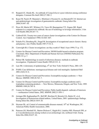 Investigating an Outbreak
Page 6-76
15. Raupach JC, Hundy RL. An outbreak of Campylobacter jejuni infection among conference
delegates. Commun Dis Intell 2003;27:380–3.
16. Kuusi M, Nuorti JP, Maunula L, Miettinen I, Pesonen H, von Bonsdorff C-H. Internet use
and epidemiologic investigation of gastroenteritis outbreak. Emerg Infect Dis
2004;10:447–50.
17. Pryor JH, Martin MT, Whitney CG, Turco JH, Baumgartner YY, Zegans ME. Rapid
response to a conjunctivitis outbreak: the use of technology to leverage information. J Am
Coll Health 2002;50:267–71.
18. Caldwell GG. Twenty-two years of cancer cluster investigations at the Centers for Disease
Control. Am J Epidemiol 1990;132:S43–S47.
19. Schulte PA, Ehrenberg RL, Singal M. Investigation of occupational cancer clusters: theory
and practice. Am J Public Health 1987;77:52–6.
20. Cartwright RA. Cluster investigations: are they worth it? Med J Aust 1999;171:p. 172.
21. Centers for Disease Control and Prevention. NIOSH health hazard evaluation program.
Cincinnati, Ohio: Department of Health and Human Services (NIOSH) Publication No.
2000-132: p. 3
22. Palmer SR. Epidemiology in search of infectious diseases: methods in outbreak
investigation. J Epidemiol Comm Health 1989;43:311–4.
23. Last JM. A dictionary of epidemiology, 4th
ed. New York: Oxford U Press, 2001:129.
24. PAHO. Case definitions: meningococcal disease and viral meningitis. Epidemiol Bull
2001;22(4):14–6.
25. Centers for Disease Control and Prevention. Eosinophilia-myalgia syndrome — New
Mexico. MMWR 1989;38:765–7.
26. Centers for Disease Control and Prevention. Eosinophilia-myalgia syndrome and L-
tryptophan-containing products — New Mexico, Minnesota, Oregon, and New York, 1989.
MMWR 1989;38:785–8.
27. Centers for Disease Control and Prevention. Public health dispatch: outbreak of listeriosis
— northeastern United States, 2002. MMWR 2002;51:950–1.
28. Jernigan DB, Raghunathan PL, Bell BP, Brechner R, Bresnitz EA, Butler JC, et al.
Investigation of bioterrorism-related anthrax, United States, 2001: epidemiologic findings.
Emerg Infect Dis 2002;8:1019–28.
29. Heyman DL, ed. Control of communicable diseases manual, 18th
ed. Washington, DC:
American Public Health Association, 2004.
30. Peterson LR, Marshall SL, Barton-Dickson C, Hajjeh RA, Lindsley MD, Warnock DW, et
al. Coccidioidomycosis among workers at an archaeologic site, northeast Utah. Emerg
Infect Dis 2004;10:637–42.
 
