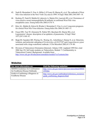 Investigating an Outbreak
Page 6-78
45. Nash D, Mostashari F, Fine A, Miller J, O’Leary D, Murray K, et al. The outbreak of West
Nile virus infection in the New York City area in 1999. N Engl J Med 2001;344:1807–14.
46. Roehrig JT, Nash D, Maldin B, Labowitz A, Martin DA, Lanciotti RS, et al. Persistence of
virus-reactive serum immunoglobulin M antibody in confirmed West Nile virus
encephalitis cases. Emerg Infect Dis 2003;9:376–9.
47. Klee AL, Maldin B, Edwin B, IPoshni I, Mostashari F, Fine A, et al. Long-term prognosis
for clinical West Nile Virus infection. Emerg Infect Dis 2004;10:1405–11.
48. Fraser DW, Tsai TF, Orenstein W, Parkin WE, Beecham HJ, Sharrar RG, et al.
Legionnaires’ disease: description of an epidemic of pneumonia. N Engl J Med
1977;297:1189–97.
49. Bopp DJ, Saunders BD, Waring AL, Waring AL, Ackelsberg J, Dumas N, et al. Detection,
isolation, and molecular subtyping of Escherichia coli O157:H7 and Campylobacter jejuni
associated with a large waterborne outbreak. J Clin Microbiol 2003;41:174–80.
50. Division of Tuberculosis Elimination [Internet]. Atlanta: CDC; [updated 1999 Oct; cited
2006 Sep 19]. Self study modules on Tuberculosis, Module 7: Confidentiality in
Tuberculosis Control: Background. Available from:
http://www.cdc.gov/tb/education/ssmodules/module7/ss7contents.htm
Websites
For more information on: Visit the following websites:
MMWR Guidelines for Confirmation
for Foodborne-Disease Outbreaks
http://www.cdc.gov/mmwr/preview/mmwrhtml/00044
239.htm
Guide to Confirming a Diagnosis in
Foodborne Disease
http://www.cdc.gov/outbreaknet/references_resources/
guide_confirming_diagnosis.html
 