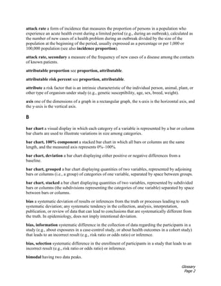 Glossary
Page 2
attack rate a form of incidence that measures the proportion of persons in a population who
experience an acute health event during a limited period (e.g., during an outbreak), calculated as
the number of new cases of a health problem during an outbreak divided by the size of the
population at the beginning of the period, usually expressed as a percentage or per 1,000 or
100,000 population (see also incidence proportion).
attack rate, secondary a measure of the frequency of new cases of a disease among the contacts
of known patients.
attributable proportion see proportion, attributable.
attributable risk percent see proportion, attributable.
attribute a risk factor that is an intrinsic characteristic of the individual person, animal, plant, or
other type of organism under study (e.g., genetic susceptibility, age, sex, breed, weight).
axis one of the dimensions of a graph in a rectangular graph, the x-axis is the horizontal axis, and
the y-axis is the vertical axis.
B
bar chart a visual display in which each category of a variable is represented by a bar or column
bar charts are used to illustrate variations in size among categories.
bar chart, 100% component a stacked bar chart in which all bars or columns are the same
length, and the measured axis represents 0%–100%.
bar chart, deviation a bar chart displaying either positive or negative differences from a
baseline.
bar chart, grouped a bar chart displaying quantities of two variables, represented by adjoining
bars or columns (i.e., a group) of categories of one variable, separated by space between groups.
bar chart, stacked a bar chart displaying quantities of two variables, represented by subdivided
bars or columns (the subdivisions representing the categories of one variable) separated by space
between bars or columns.
bias a systematic deviation of results or inferences from the truth or processes leading to such
systematic deviation; any systematic tendency in the collection, analysis, interpretation,
publication, or review of data that can lead to conclusions that are systematically different from
the truth. In epidemiology, does not imply intentional deviation.
bias, information systematic difference in the collection of data regarding the participants in a
study (e.g., about exposures in a case-control study, or about health outcomes in a cohort study)
that leads to an incorrect result (e.g., risk ratio or odds ratio) or inference.
bias, selection systematic difference in the enrollment of participants in a study that leads to an
incorrect result (e.g., risk ratio or odds ratio) or inference.
bimodal having two data peaks.
 