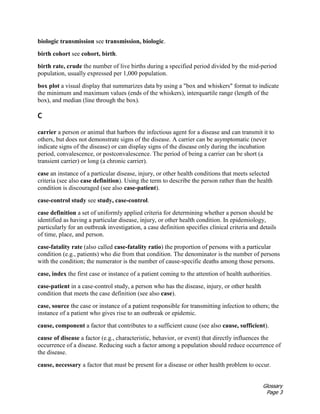 Glossary
Page 3
biologic transmission see transmission, biologic.
birth cohort see cohort, birth.
birth rate, crude the number of live births during a specified period divided by the mid-period
population, usually expressed per 1,000 population.
box plot a visual display that summarizes data by using a "box and whiskers" format to indicate
the minimum and maximum values (ends of the whiskers), interquartile range (length of the
box), and median (line through the box).
C
carrier a person or animal that harbors the infectious agent for a disease and can transmit it to
others, but does not demonstrate signs of the disease. A carrier can be asymptomatic (never
indicate signs of the disease) or can display signs of the disease only during the incubation
period, convalescence, or postconvalescence. The period of being a carrier can be short (a
transient carrier) or long (a chronic carrier).
case an instance of a particular disease, injury, or other health conditions that meets selected
criteria (see also case definition). Using the term to describe the person rather than the health
condition is discouraged (see also case-patient).
case-control study see study, case-control.
case definition a set of uniformly applied criteria for determining whether a person should be
identified as having a particular disease, injury, or other health condition. In epidemiology,
particularly for an outbreak investigation, a case definition specifies clinical criteria and details
of time, place, and person.
case-fatality rate (also called case-fatality ratio) the proportion of persons with a particular
condition (e.g., patients) who die from that condition. The denominator is the number of persons
with the condition; the numerator is the number of cause-specific deaths among those persons.
case, index the first case or instance of a patient coming to the attention of health authorities.
case-patient in a case-control study, a person who has the disease, injury, or other health
condition that meets the case definition (see also case).
case, source the case or instance of a patient responsible for transmitting infection to others; the
instance of a patient who gives rise to an outbreak or epidemic.
cause, component a factor that contributes to a sufficient cause (see also cause, sufficient).
cause of disease a factor (e.g., characteristic, behavior, or event) that directly influences the
occurrence of a disease. Reducing such a factor among a population should reduce occurrence of
the disease.
cause, necessary a factor that must be present for a disease or other health problem to occur.
 
