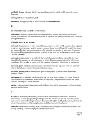 Glossary
Page 14
notifiable disease a disease that, by law, must be reported to public health authorities upon
diagnosis.
null hypothesis see hypothesis, null.
numerator the upper portion of a fraction (see also denominator).
O
observational study see study, observational.
odds ratio a measure of association used in comparative studies, particularly case-control
studies, that quantifies the association between an exposure and a health outcome; also called the
cross-product ratio.
ordinal scale see scale, ordinal.
outbreak the occurrence of more cases of disease, injury, or other health condition than expected
in a given area or among a specific group of persons during a specific period. Usually, the cases
are presumed to have a common cause or to be related to one another in some way. Sometimes
distinguished from an epidemic as more localized, or the term less likely to evoke public panic
(see also epidemic).
outbreak, common-source an outbreak that results from persons being exposed to the same
harmful influence (e.g., an infectious agent or toxin). The exposure period can be brief or can
extend over days, weeks, or longer, with the exposure being either intermittent or continuous.
outbreak, point-source a common source outbreak in which the exposure period is relatively
brief so that all cases occur within one incubation period.
outbreak, propagated an outbreak that spreads from person to person rather than from a
common source.
outcome(s) any or all of the possible results that can stem from exposure to a causal factor or
from preventive or therapeutic interventions; all identified changes in health status that result
from the handling of a health problem.
outlier a value substantively or statistically different from all (or approximately all) of the other
values in a distribution.
P
P value the probability of observing an association between two variables or a difference
between two or more groups as large or larger than that observed, if the null hypothesis were
true. Used in statistical testing to evaluate the plausibility of the null hypothesis (i.e., whether the
observed association or difference plausibly might have occurred by chance).
pandemic an epidemic occurring over a widespread area (multiple countries or continents) and
usually affecting a substantial proportion of the population.
 