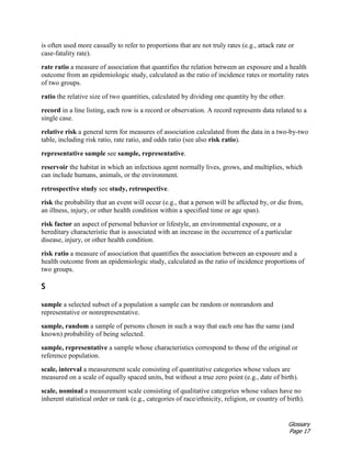 Glossary
Page 17
is often used more casually to refer to proportions that are not truly rates (e.g., attack rate or
case-fatality rate).
rate ratio a measure of association that quantifies the relation between an exposure and a health
outcome from an epidemiologic study, calculated as the ratio of incidence rates or mortality rates
of two groups.
ratio the relative size of two quantities, calculated by dividing one quantity by the other.
record in a line listing, each row is a record or observation. A record represents data related to a
single case.
relative risk a general term for measures of association calculated from the data in a two-by-two
table, including risk ratio, rate ratio, and odds ratio (see also risk ratio).
representative sample see sample, representative.
reservoir the habitat in which an infectious agent normally lives, grows, and multiplies, which
can include humans, animals, or the environment.
retrospective study see study, retrospective.
risk the probability that an event will occur (e.g., that a person will be affected by, or die from,
an illness, injury, or other health condition within a specified time or age span).
risk factor an aspect of personal behavior or lifestyle, an environmental exposure, or a
hereditary characteristic that is associated with an increase in the occurrence of a particular
disease, injury, or other health condition.
risk ratio a measure of association that quantifies the association between an exposure and a
health outcome from an epidemiologic study, calculated as the ratio of incidence proportions of
two groups.
S
sample a selected subset of a population a sample can be random or nonrandom and
representative or nonrepresentative.
sample, random a sample of persons chosen in such a way that each one has the same (and
known) probability of being selected.
sample, representative a sample whose characteristics correspond to those of the original or
reference population.
scale, interval a measurement scale consisting of quantitative categories whose values are
measured on a scale of equally spaced units, but without a true zero point (e.g., date of birth).
scale, nominal a measurement scale consisting of qualitative categories whose values have no
inherent statistical order or rank (e.g., categories of race/ethnicity, religion, or country of birth).
 