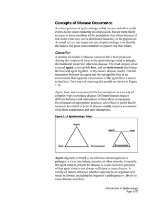 Introduction to Epidemiology
Page 1-52
Concepts of Disease Occurrence
A critical premise of epidemiology is that disease and other health
events do not occur randomly in a population, but are more likely
to occur in some members of the population than others because of
risk factors that may not be distributed randomly in the population.
As noted earlier, one important use of epidemiology is to identify
the factors that place some members at greater risk than others.
Causation
A number of models of disease causation have been proposed.
Among the simplest of these is the epidemiologic triad or triangle,
the traditional model for infectious disease. The triad consists of an
external agent, a susceptible host, and an environment that brings
the host and agent together. In this model, disease results from the
interaction between the agent and the susceptible host in an
environment that supports transmission of the agent from a source
to that host. Two ways of depicting this model are shown in Figure
1.16.
Agent, host, and environmental factors interrelate in a variety of
complex ways to produce disease. Different diseases require
different balances and interactions of these three components.
Development of appropriate, practical, and effective public health
measures to control or prevent disease usually requires assessment
of all three components and their interactions.
Figure 1.16 Epidemiologic Triad
Agent originally referred to an infectious microorganism or
pathogen: a virus, bacterium, parasite, or other microbe. Generally,
the agent must be present for disease to occur; however, presence
of that agent alone is not always sufficient to cause disease. A
variety of factors influence whether exposure to an organism will
result in disease, including the organism’s pathogenicity (ability to
cause disease) and dose.
 
