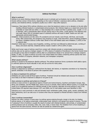 Introduction to Epidemiology
Page 1-57
Anthrax Fact Sheet
What is anthrax?
Anthrax is an acute infectious disease that usually occurs in animals such as livestock, but can also affect humans.
Human anthrax comes in three forms, depending on the route of infection: cutaneous (skin) anthrax, inhalation
anthrax, and intestinal anthrax. Symptoms usually occur within 7 days after exposure.
Cutaneous: Most (about 95%) anthrax infections occur when the bacterium enters a cut or abrasion on the skin after
handling infected livestock or contaminated animal products. Skin infection begins as a raised itchy bump that
resembles an insect bite but within 1–2 days develops into a vesicle and then a painless ulcer, usually 1–3 cm
in diameter, with a characteristic black necrotic (dying) area in the center. Lymph glands in the adjacent area
may swell. About 20% of untreated cases of cutaneous anthrax will result in death. Deaths are rare with
appropriate antimicrobial therapy.
Inhalation: Initial symptoms are like cold or flu symptoms and can include a sore throat, mild fever, and muscle
aches. After several days, the symptoms may progress to cough, chest discomfort, severe breathing problems
and shock. Inhalation anthrax is often fatal. Eleven of the mail-related cases were inhalation; 5 (45%) of the
11 patients died.
Intestinal: Initial signs of nausea, loss of appetite, vomiting, and fever are followed by abdominal pain, vomiting of
blood, and severe diarrhea. Intestinal anthrax results in death in 25% to 60% of cases.
While most human cases of anthrax result from contact with infected animals or contaminated animal products,
anthrax also can be used as a biologic weapon. In 1979, dozens of residents of Sverdlovsk in the former Soviet Union
are thought to have died of inhalation anthrax after an unintentional release of an aerosol from a biologic weapons
facility. In 2001, 22 cases of anthrax occurred in the United States from letters containing anthrax spores that were
mailed to members of Congress, television networks, and newspaper companies.
What causes anthrax?
Anthrax is caused by the bacterium Bacillus anthracis. The anthrax bacterium forms a protective shell called a spore.
B. anthracis spores are found naturally in soil, and can survive for many years.
How is anthrax diagnosed?
Anthrax is diagnosed by isolating B. anthracis from the blood, skin lesions, or respiratory secretions or by measuring
specific antibodies in the blood of persons with suspected cases.
Is there a treatment for anthrax?
Antibiotics are used to treat all three types of anthrax. Treatment should be initiated early because the disease is
more likely to be fatal if treatment is delayed or not given at all.
How common is anthrax and where is it found?
Anthrax is most common in agricultural regions of South and Central America, Southern and Eastern Europe, Asia,
Africa, the Caribbean, and the Middle East, where it occurs in animals. When anthrax affects humans, it is usually the
result of an occupational exposure to infected animals or their products. Naturally occurring anthrax is rare in the
United States (28 reported cases between 1971 and 2000), but 22 mail-related cases were identified in 2001.
Infections occur most commonly in wild and domestic lower vertebrates (cattle, sheep, goats, camels, antelopes, and
other herbivores), but it can also occur in humans when they are exposed to infected animals or tissue from infected
animals.
How is anthrax transmitted?
Anthrax can infect a person in three ways: by anthrax spores entering through a break in the skin, by inhaling
anthrax spores, or by eating contaminate, undercooked meat. Anthrax is not spread from person to person. The skin
(“cutaneous”) form of anthrax is usually the result of contact with infected livestock, wild animals, or contaminated
animal products such as carcasses, hides, hair, wool, meat, or bone meal. The inhalation form is from breathing in
spores from the same sources. Anthrax can also be spread as a bioterrorist agent.
 