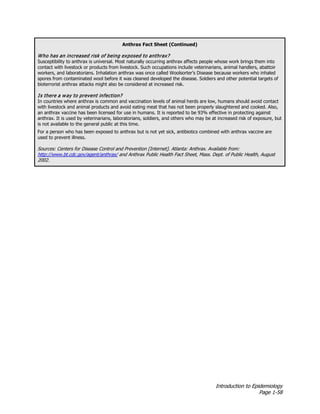 Introduction to Epidemiology
Page 1-58
Anthrax Fact Sheet (Continued)
Who has an increased risk of being exposed to anthrax?
Susceptibility to anthrax is universal. Most naturally occurring anthrax affects people whose work brings them into
contact with livestock or products from livestock. Such occupations include veterinarians, animal handlers, abattoir
workers, and laboratorians. Inhalation anthrax was once called Woolsorter’s Disease because workers who inhaled
spores from contaminated wool before it was cleaned developed the disease. Soldiers and other potential targets of
bioterrorist anthrax attacks might also be considered at increased risk.
Is there a way to prevent infection?
In countries where anthrax is common and vaccination levels of animal herds are low, humans should avoid contact
with livestock and animal products and avoid eating meat that has not been properly slaughtered and cooked. Also,
an anthrax vaccine has been licensed for use in humans. It is reported to be 93% effective in protecting against
anthrax. It is used by veterinarians, laboratorians, soldiers, and others who may be at increased risk of exposure, but
is not available to the general public at this time.
For a person who has been exposed to anthrax but is not yet sick, antibiotics combined with anthrax vaccine are
used to prevent illness.
Sources: Centers for Disease Control and Prevention [Internet]. Atlanta: Anthrax. Available from:
http://www.bt.cdc.gov/agent/anthrax/ and Anthrax Public Health Fact Sheet, Mass. Dept. of Public Health, August
2002.
 