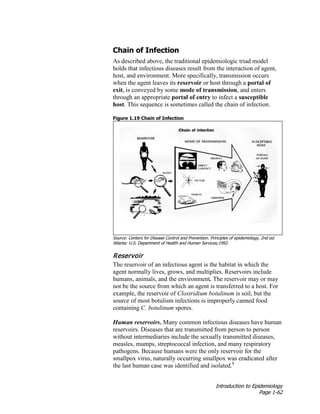 Introduction to Epidemiology
Page 1-62
Chain of Infection
As described above, the traditional epidemiologic triad model
holds that infectious diseases result from the interaction of agent,
host, and environment. More specifically, transmission occurs
when the agent leaves its reservoir or host through a portal of
exit, is conveyed by some mode of transmission, and enters
through an appropriate portal of entry to infect a susceptible
host. This sequence is sometimes called the chain of infection.
Figure 1.19 Chain of Infection
Source: Centers for Disease Control and Prevention. Principles of epidemiology, 2nd ed.
Atlanta: U.S. Department of Health and Human Services;1992.
Reservoir
The reservoir of an infectious agent is the habitat in which the
agent normally lives, grows, and multiplies. Reservoirs include
humans, animals, and the environment. The reservoir may or may
not be the source from which an agent is transferred to a host. For
example, the reservoir of Clostridium botulinum is soil, but the
source of most botulism infections is improperly canned food
containing C. botulinum spores.
Human reservoirs. Many common infectious diseases have human
reservoirs. Diseases that are transmitted from person to person
without intermediaries include the sexually transmitted diseases,
measles, mumps, streptococcal infection, and many respiratory
pathogens. Because humans were the only reservoir for the
smallpox virus, naturally occurring smallpox was eradicated after
the last human case was identified and isolated.8
 