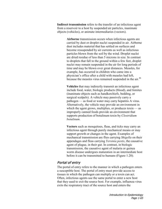 Introduction to Epidemiology
Page 1-65
Indirect transmission refers to the transfer of an infectious agent
from a reservoir to a host by suspended air particles, inanimate
objects (vehicles), or animate intermediaries (vectors).
Airborne transmission occurs when infectious agents are
carried by dust or droplet nuclei suspended in air. Airborne
dust includes material that has settled on surfaces and
become resuspended by air currents as well as infectious
particles blown from the soil by the wind. Droplet nuclei
are dried residue of less than 5 microns in size. In contrast
to droplets that fall to the ground within a few feet, droplet
nuclei may remain suspended in the air for long periods of
time and may be blown over great distances. Measles, for
example, has occurred in children who came into a
physician’s office after a child with measles had left,
because the measles virus remained suspended in the air.46
Vehicles that may indirectly transmit an infectious agent
include food, water, biologic products (blood), and fomites
(inanimate objects such as handkerchiefs, bedding, or
surgical scalpels). A vehicle may passively carry a
pathogen — as food or water may carry hepatitis A virus.
Alternatively, the vehicle may provide an environment in
which the agent grows, multiplies, or produces toxin — as
improperly canned foods provide an environment that
supports production of botulinum toxin by Clostridium
botulinum.
Vectors such as mosquitoes, fleas, and ticks may carry an
infectious agent through purely mechanical means or may
support growth or changes in the agent. Examples of
mechanical transmission are flies carrying Shigella on their
appendages and fleas carrying Yersinia pestis, the causative
agent of plague, in their gut. In contrast, in biologic
transmission, the causative agent of malaria or guinea
worm disease undergoes maturation in an intermediate host
before it can be transmitted to humans (Figure 1.20).
Portal of entry
The portal of entry refers to the manner in which a pathogen enters
a susceptible host. The portal of entry must provide access to
tissues in which the pathogen can multiply or a toxin can act.
Often, infectious agents use the same portal to enter a new host
that they used to exit the source host. For example, influenza virus
exits the respiratory tract of the source host and enters the
 