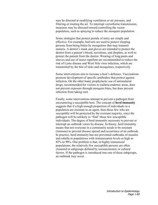 Introduction to Epidemiology
Page 1-68
may be directed at modifying ventilation or air pressure, and
filtering or treating the air. To interrupt vectorborne transmission,
measures may be directed toward controlling the vector
population, such as spraying to reduce the mosquito population.
Some strategies that protect portals of entry are simple and
effective. For example, bed nets are used to protect sleeping
persons from being bitten by mosquitoes that may transmit
malaria. A dentist’s mask and gloves are intended to protect the
dentist from a patient’s blood, secretions, and droplets, as well to
protect the patient from the dentist. Wearing of long pants and
sleeves and use of insect repellent are recommended to reduce the
risk of Lyme disease and West Nile virus infection, which are
transmitted by the bite of ticks and mosquitoes, respectively.
Some interventions aim to increase a host’s defenses. Vaccinations
promote development of specific antibodies that protect against
infection. On the other hand, prophylactic use of antimalarial
drugs, recommended for visitors to malaria-endemic areas, does
not prevent exposure through mosquito bites, but does prevent
infection from taking root.
Finally, some interventions attempt to prevent a pathogen from
encountering a susceptible host. The concept of herd immunity
suggests that if a high enough proportion of individuals in a
population are resistant to an agent, then those few who are
susceptible will be protected by the resistant majority, since the
pathogen will be unlikely to “find” those few susceptible
individuals. The degree of herd immunity necessary to prevent or
interrupt an outbreak varies by disease. In theory, herd immunity
means that not everyone in a community needs to be resistant
(immune) to prevent disease spread and occurrence of an outbreak.
In practice, herd immunity has not prevented outbreaks of measles
and rubella in populations with immunization levels as high as
85% to 90%. One problem is that, in highly immunized
populations, the relatively few susceptible persons are often
clustered in subgroups defined by socioeconomic or cultural
factors. If the pathogen is introduced into one of these subgroups,
an outbreak may occur.
 