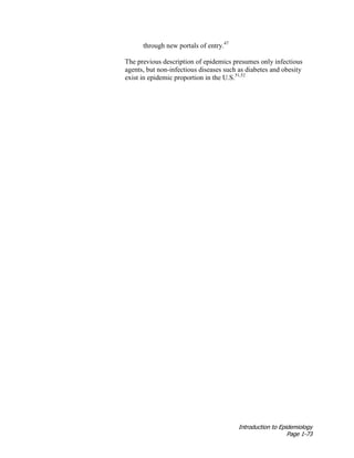 Introduction to Epidemiology
Page 1-73
through new portals of entry.47
The previous description of epidemics presumes only infectious
agents, but non-infectious diseases such as diabetes and obesity
exist in epidemic proportion in the U.S.51,52
 