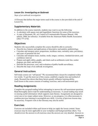 Introduction
Page ix
Lesson Six: Investigating an Outbreak
Steps of an outbreak investigation
A Glossary that defines the major terms used in the course is also provided at the end of
Lesson Six.
Supplementary Materials
In addition to the course materials, students may want to use the following:
• A calculator with square root and logarithmic functions for some of the exercises.
• A copy of Heymann, DL, ed. Control of Communicable Diseases Manual, 18th
edition, 2004, for reference. Available from the American Public Health Association
(202) 777-2742.
Objectives
Students who successfully complete this course should be able to correctly:
• Describe key features and applications of descriptive and analytic epidemiology.
• Calculate and interpret ratios, proportions, incidence rates, mortality rates, prevalence,
and years of potential life lost.
• Calculate and interpret mean, median, mode, ranges, variance, standard deviation, and
confidence interval.
• Prepare and apply tables, graphs, and charts such as arithmetic-scale line, scatter
diagram, pie chart, and box plot.
• Describe the processes, uses, and evaluation of public health surveillance.
• Describe the steps of an outbreak investigation.
General Instructions
Self-study courses are “self-paced.” We recommend that a lesson be completed within
two weeks. To get the most out of this course, establish a regular time and method of
study. Research has shown that these factors greatly influence learning ability.
Each lesson in the course consists of reading, exercises, and a self-assessment quiz.
Reading Assignments
Complete the assigned reading before attempting to answer the self-assessment questions.
Read thoroughly and re-read for understanding as necessary. A casual reading may result
in missing useful information which supports main themes. Assignments are designed to
cover one or two major subject areas. However, as you progress, it is often necessary to
combine previous learning to accomplish new skills. A review of previous lessons may
be necessary. Frequent visits to the Glossary may also be useful.
Exercises
Exercises are included within each lesson to help you apply the lesson content. Some
exercises may be more applicable to your workplace and background than others. You
should review the answers to all exercises since the answers are very detailed. Answers to
 