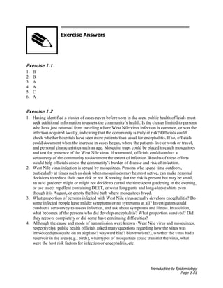 Introduction to Epidemiology
Page 1-81
Exercise Answers
Exercise 1.1
1. B
2. B
3. A
4. A
5. C
6. A
Exercise 1.2
1. Having identified a cluster of cases never before seen in the area, public health officials must
seek additional information to assess the community’s health. Is the cluster limited to persons
who have just returned from traveling where West Nile virus infection is common, or was the
infection acquired locally, indicating that the community is truly at risk? Officials could
check whether hospitals have seen more patients than usual for encephalitis. If so, officials
could document when the increase in cases began, where the patients live or work or travel,
and personal characteristics such as age. Mosquito traps could be placed to catch mosquitoes
and test for presence of the West Nile virus. If warranted, officials could conduct a
serosurvey of the community to document the extent of infection. Results of these efforts
would help officials assess the community’s burden of disease and risk of infection.
2. West Nile virus infection is spread by mosquitoes. Persons who spend time outdoors,
particularly at times such as dusk when mosquitoes may be most active, can make personal
decisions to reduce their own risk or not. Knowing that the risk is present but may be small,
an avid gardener might or might not decide to curtail the time spent gardening in the evening,
or use insect repellent containing DEET, or wear long pants and long-sleeve shirts even
though it is August, or empty the bird bath where mosquitoes breed.
3. What proportion of persons infected with West Nile virus actually develops encephalitis? Do
some infected people have milder symptoms or no symptoms at all? Investigators could
conduct a serosurvey to assess infection, and ask about symptoms and illness. In addition,
what becomes of the persons who did develop encephalitis? What proportion survived? Did
they recover completely or did some have continuing difficulties?
4. Although the cause and mode of transmission were known (West Nile virus and mosquitoes,
respectively), public health officials asked many questions regarding how the virus was
introduced (mosquito on an airplane? wayward bird? bioterrorism?), whether the virus had a
reservoir in the area (e.g., birds), what types of mosquitoes could transmit the virus, what
were the host risk factors for infection or encephalitis, etc.
 