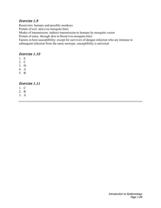 Introduction to Epidemiology
Page 1-84
Exercise 1.9
Reservoirs: humans and possibly monkeys
Portals of exit: skin (via mosquito bite)
Modes of transmission: indirect transmission to humans by mosquito vector
Portals of entry: through skin to blood (via mosquito bite)
Factors in host susceptibility: except for survivors of dengue infection who are immune to
subsequent infection from the same serotype, susceptibility is universal
Exercise 1.10
1. E
2. C
3. D
4. A
5. B
Exercise 1.11
1. C
2. B
3. A
 