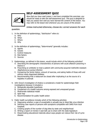 Introduction to Epidemiology
Page 1-85
SELF-ASSESSMENT QUIZ
Now that you have read Lesson 1 and have completed the exercises, you
should be ready to take the self-assessment quiz. This quiz is designed to
help you assess how well you have learned the content of this lesson. You
may refer to the lesson text whenever you are unsure of the answer.
Unless instructed otherwise, choose ALL correct answers for each
question.
1. In the definition of epidemiology, “distribution” refers to:
A. Who
B. When
C. Where
D. Why
2. In the definition of epidemiology, “determinants” generally includes:
A. Agents
B. Causes
C. Control measures
D. Risk factors
E. Sources
3. Epidemiology, as defined in this lesson, would include which of the following activities?
A. Describing the demographic characteristics of persons with acute aflatoxin poisoning in
District A
B. Prescribing an antibiotic to treat a patient with community-acquired methicillin-resistant
Staphylococcus aureus infection
C. Comparing the family history, amount of exercise, and eating habits of those with and
without newly diagnosed diabetes
D. Recommending that a restaurant be closed after implicating it as the source of a
hepatitis A outbreak
4. John Snow’s investigation of cholera is considered a model for epidemiologic field
investigations because it included a:
A. Biologically plausible hypothesis
B. Comparison of a health outcome among exposed and unexposed groups
C. Multivariate statistical model
D. Spot map
E. Recommendation for public health action
5. Public health surveillance includes which of the following activities:
A. Diagnosing whether a case of encephalitis is actually due to West Nile virus infection
B. Soliciting case reports of persons with symptoms compatible with SARS from local
hospitals
C. Creating graphs of the number of dog bites by week and neighborhood
D. Writing a report on trends in seat belt use to share with the state legislature
E. Disseminating educational materials about ways people can reduce their risk of Lyme
disease
 