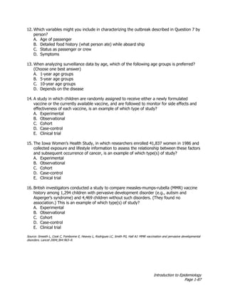 Introduction to Epidemiology
Page 1-87
12. Which variables might you include in characterizing the outbreak described in Question 7 by
person?
A. Age of passenger
B. Detailed food history (what person ate) while aboard ship
C. Status as passenger or crew
D. Symptoms
13. When analyzing surveillance data by age, which of the following age groups is preferred?
(Choose one best answer)
A. 1-year age groups
B. 5-year age groups
C. 10-year age groups
D. Depends on the disease
14. A study in which children are randomly assigned to receive either a newly formulated
vaccine or the currently available vaccine, and are followed to monitor for side effects and
effectiveness of each vaccine, is an example of which type of study?
A. Experimental
B. Observational
C. Cohort
D. Case-control
E. Clinical trial
15. The Iowa Women’s Health Study, in which researchers enrolled 41,837 women in 1986 and
collected exposure and lifestyle information to assess the relationship between these factors
and subsequent occurrence of cancer, is an example of which type(s) of study?
A. Experimental
B. Observational
C. Cohort
D. Case-control
E. Clinical trial
16. British investigators conducted a study to compare measles-mumps-rubella (MMR) vaccine
history among 1,294 children with pervasive development disorder (e.g., autism and
Asperger’s syndrome) and 4,469 children without such disorders. (They found no
association.) This is an example of which type(s) of study?
A. Experimental
B. Observational
C. Cohort
D. Case-control
E. Clinical trial
Source: Smeeth L, Cook C, Fombonne E, Heavey L, Rodrigues LC, Smith PG, Hall AJ. MMR vaccination and pervasive developmental
disorders. Lancet 2004;364:963–9.
 
