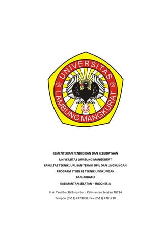 KEMENTERIAN PENDIDIKAN DAN KEBUDAYAAN
UNIVERSITAS LAMBUNG MANGKURAT
FAKULTAS TEKNIK JURUSAN TEKNIK SIPIL DAN LINGKUNGAN
PROGRAM STUDI S1 TEKNIK LINGKUNGAN
BANJARBARU
KALIMANTAN SELATAN – INDONESIA
Jl. A. Yani Km.36 Banjarbaru Kalimantan Selatan 70714
Telepon (0511) 4773868. Fax (0511) 4781730
 