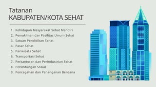 1. Kehidupan Masyarakat Sehat Mandiri
2. Pemukiman dan Fasilitas Umum Sehat
3. Satuan Pendidikan Sehat
4. Pasar Sehat
5. Pariwisata Sehat
6. Transportasi Sehat
7. Perkantoran dan Perindustrian Sehat
8. Perlindungan Sosial
9. Pencegahan dan Penanganan Bencana
KABUPATEN/KOTA SEHAT
Tatanan
 