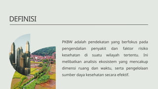 DEFINISI
PKBW adalah pendekatan yang berfokus pada
pengendalian penyakit dan faktor risiko
kesehatan di suatu wilayah tertentu. Ini
melibatkan analisis ekosistem yang mencakup
dimensi ruang dan waktu, serta pengelolaan
sumber daya kesehatan secara efektif.
 