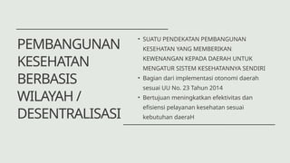 PEMBANGUNAN
KESEHATAN
BERBASIS
WILAYAH /
DESENTRALISASI
• SUATU PENDEKATAN PEMBANGUNAN
KESEHATAN YANG MEMBERIKAN
KEWENANGAN KEPADA DAERAH UNTUK
MENGATUR SISTEM KESEHATANNYA SENDIRI
• Bagian dari implementasi otonomi daerah
sesuai UU No. 23 Tahun 2014
• Bertujuan meningkatkan efektivitas dan
efisiensi pelayanan kesehatan sesuai
kebutuhan daeraH
 