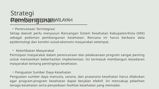 • Perencanaan Terintegrasi
Setiap daerah perlu menyusun Rancangan Sistem Kesehatan Kabupaten/Kota (SKK)
sebagai pedoman pembangunan kesehatan. Rencana ini harus berbasis data
epidemiologi dan kondisi sosial-ekonomi masyarakat setempat.
• Keterlibatan Masyarakat
Partisipasi masyarakat dalam perencanaan dan pelaksanaan program sangat penting
untuk memastikan keberhasilan implementasi. Ini termasuk membangun kesadaran
masyarakat tentang pentingnya kesehatan.
• Penguatan Sumber Daya Kesehatan
Penguatan sumber daya manusia, sarana, dan prasarana kesehatan harus dilakukan
agar program-program kesehatan dapat berjalan efektif. Ini mencakup pelatihan
tenaga kesehatan serta penyediaan fasilitas kesehatan yang memadai.
KESEHATAN BERBASIS WILAYAH
Strategi
Pembangunan
 