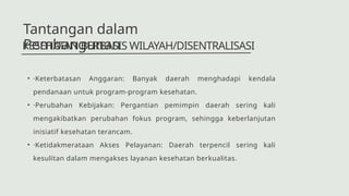 • ·Keterbatasan Anggaran: Banyak daerah menghadapi kendala
pendanaan untuk program-program kesehatan.
• ·Perubahan Kebijakan: Pergantian pemimpin daerah sering kali
mengakibatkan perubahan fokus program, sehingga keberlanjutan
inisiatif kesehatan terancam.
• ·Ketidakmerataan Akses Pelayanan: Daerah terpencil sering kali
kesulitan dalam mengakses layanan kesehatan berkualitas.
KESEHATAN BERBASIS WILAYAH/DISENTRALISASI
Tantangan dalam
Pembangunan
 