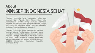 Program Indonesia Sehat merupakan salah satu
program dari Agenda ke-5 Nawa Cita, yaitu
Meningkatkan Kualitas Hidup Manusia Indonesia.
Program ini didukung oleh program sektoral lainnya
yaitu Program Indonesia Pintar, Program Indonesia
Kerja, dan Program Indonesia Sejahtera.
KONSEP INDONESIA SEHAT
About
our
Program Indonesia Sehat selanjutnya menjadi
program utama Pembangunan Kesehatan yang
kemudian direncanakan pencapaiannya melalui
Rencana Strategis Kementerian Kesehatan Tahun
2015-2019, yang ditetapkan melalui Keputusan
Menteri Kesehatan R.I. Nomor HK.02.02/Menkes/
52/2015 (Kementrian Kesehatan Republik
Indonesia, 2016).
 